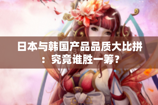 日本与韩国产品品质大比拼：究竟谁胜一筹？