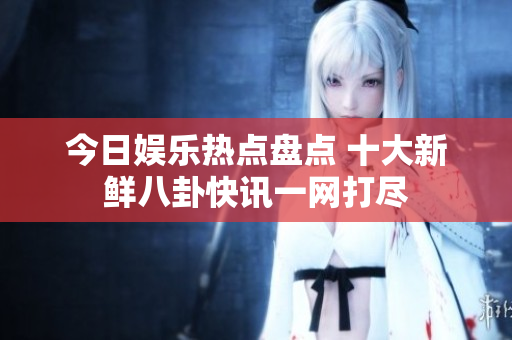 今日娱乐热点盘点 十大新鲜八卦快讯一网打尽