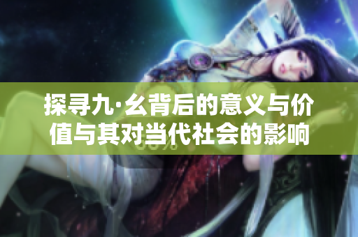 探寻九·幺背后的意义与价值与其对当代社会的影响