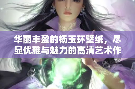 华丽丰盈的杨玉环壁纸，尽显优雅与魅力的高清艺术作品