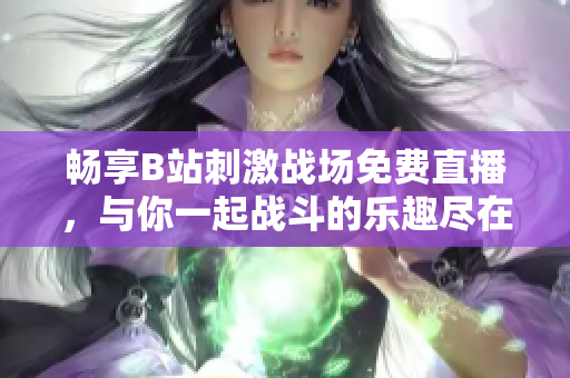 畅享B站刺激战场免费直播，与你一起战斗的乐趣尽在其中