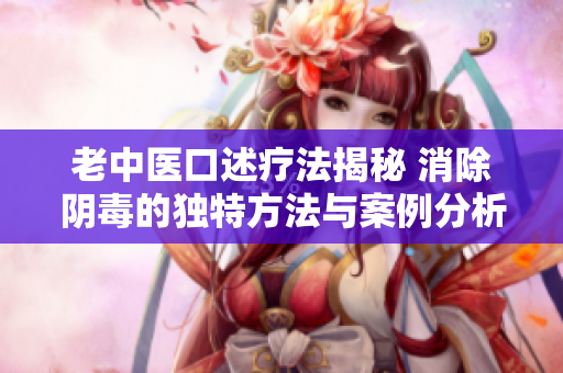老中医口述疗法揭秘 消除阴毒的独特方法与案例分析