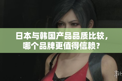 日本与韩国产品品质比较，哪个品牌更值得信赖？