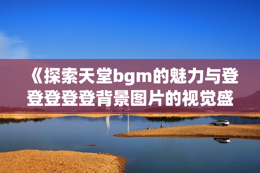 《探索天堂bgm的魅力与登登登登登背景图片的视觉盛宴》