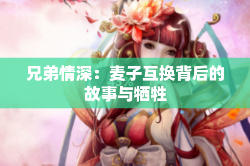 兄弟情深：麦子互换背后的故事与牺牲