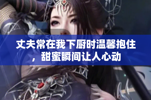丈夫常在我下厨时温馨抱住，甜蜜瞬间让人心动
