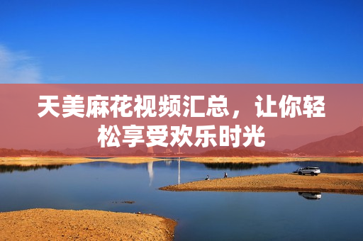 天美麻花视频汇总，让你轻松享受欢乐时光