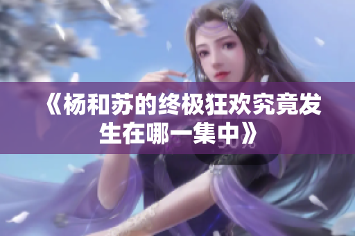 《杨和苏的终极狂欢究竟发生在哪一集中》