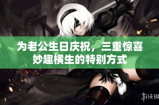 为老公生日庆祝，三重惊喜妙趣横生的特别方式