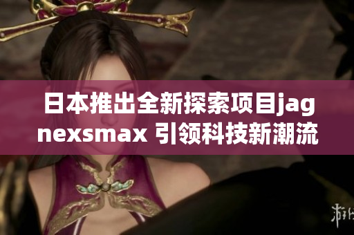 日本推出全新探索项目jagnexsmax 引领科技新潮流