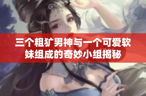 三个粗犷男神与一个可爱软妹组成的奇妙小组揭秘