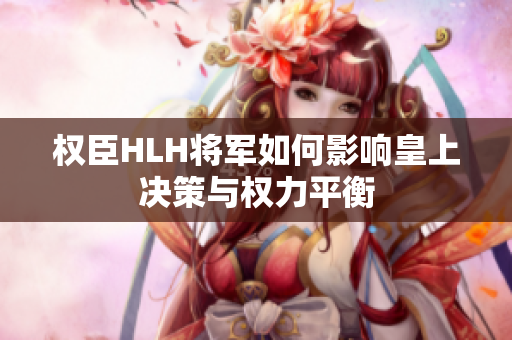 权臣HLH将军如何影响皇上决策与权力平衡