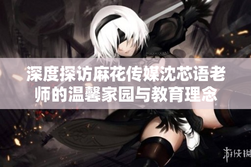 深度探访麻花传媒沈芯语老师的温馨家园与教育理念