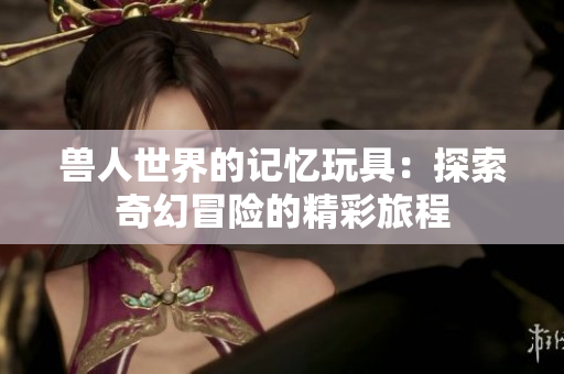兽人世界的记忆玩具：探索奇幻冒险的精彩旅程