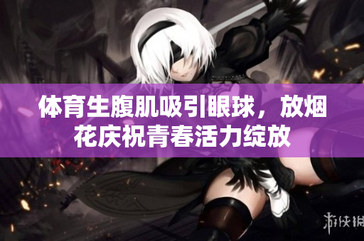 体育生腹肌吸引眼球，放烟花庆祝青春活力绽放