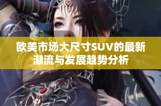 欧美市场大尺寸SUV的最新潮流与发展趋势分析