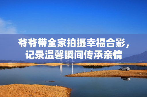 爷爷带全家拍摄幸福合影，记录温馨瞬间传承亲情