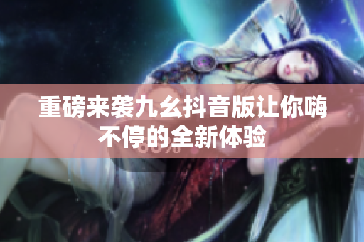 重磅来袭九幺抖音版让你嗨不停的全新体验