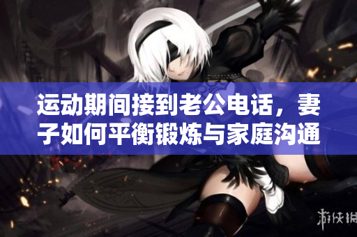 运动期间接到老公电话，妻子如何平衡锻炼与家庭沟通