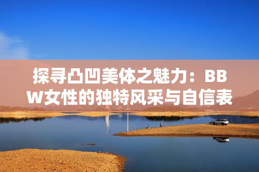 探寻凸凹美体之魅力：BBW女性的独特风采与自信表现