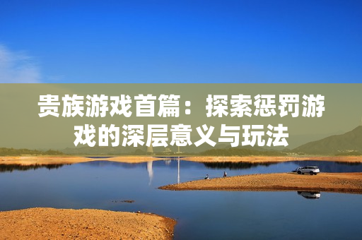 贵族游戏首篇：探索惩罚游戏的深层意义与玩法