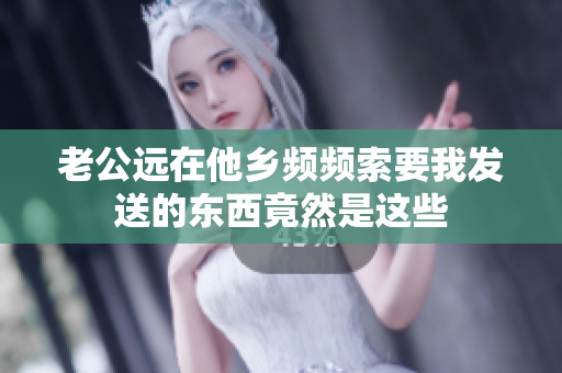 老公远在他乡频频索要我发送的东西竟然是这些