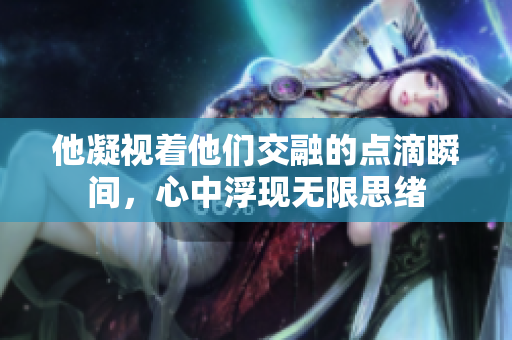 他凝视着他们交融的点滴瞬间，心中浮现无限思绪