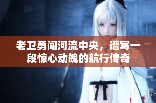 老卫勇闯河流中央，谱写一段惊心动魄的航行传奇