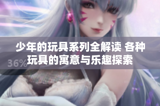 少年的玩具系列全解读 各种玩具的寓意与乐趣探索