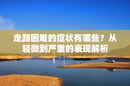 走路困难的症状有哪些？从轻微到严重的表现解析