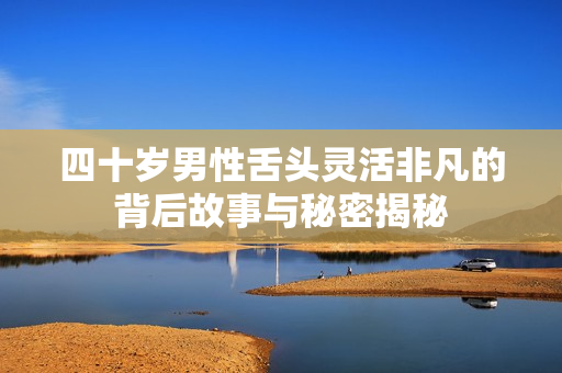 四十岁男性舌头灵活非凡的背后故事与秘密揭秘