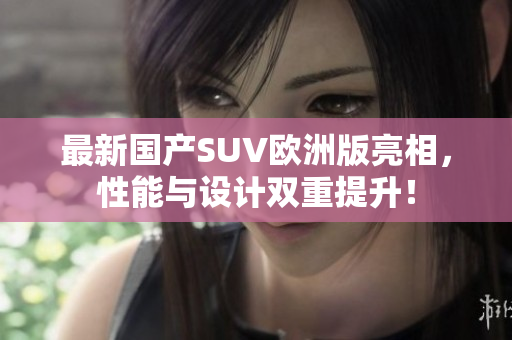 最新国产SUV欧洲版亮相，性能与设计双重提升！