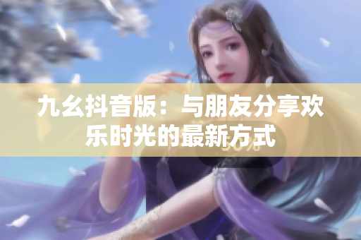 九幺抖音版：与朋友分享欢乐时光的最新方式