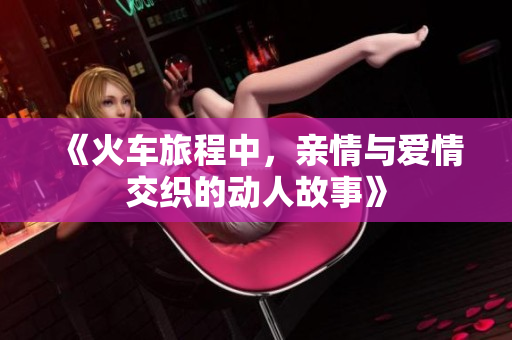 《火车旅程中，亲情与爱情交织的动人故事》