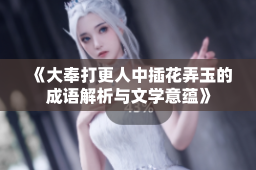 《大奉打更人中插花弄玉的成语解析与文学意蕴》