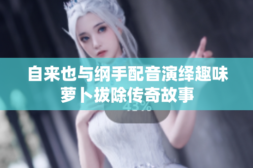 自来也与纲手配音演绎趣味萝卜拔除传奇故事