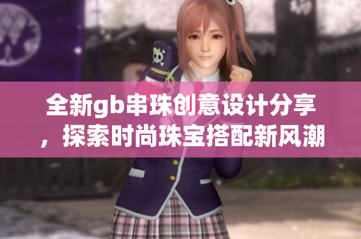 全新gb串珠创意设计分享，探索时尚珠宝搭配新风潮