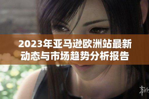 2023年亚马逊欧洲站最新动态与市场趋势分析报告