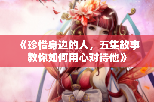 《珍惜身边的人，五集故事教你如何用心对待他》