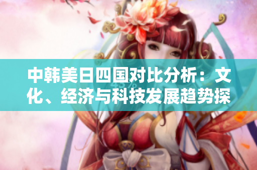 中韩美日四国对比分析：文化、经济与科技发展趋势探讨
