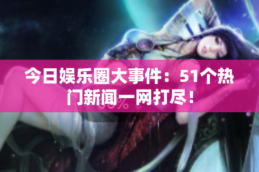 今日娱乐圈大事件：51个热门新闻一网打尽！