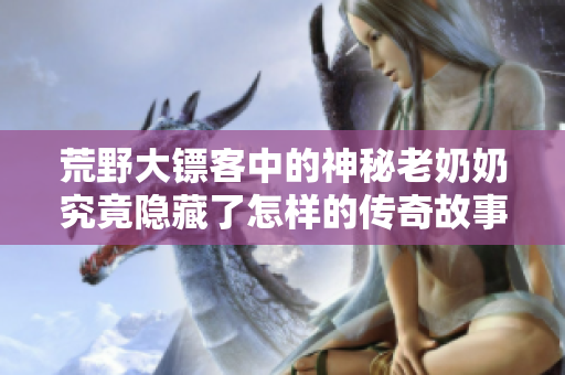 荒野大镖客中的神秘老奶奶究竟隐藏了怎样的传奇故事