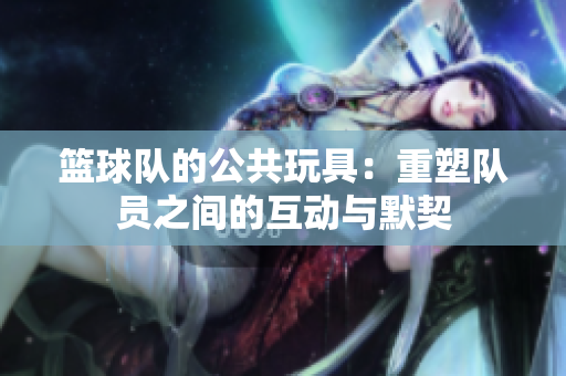 篮球队的公共玩具：重塑队员之间的互动与默契