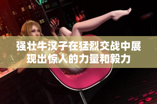 强壮牛汉子在猛烈交战中展现出惊人的力量和毅力