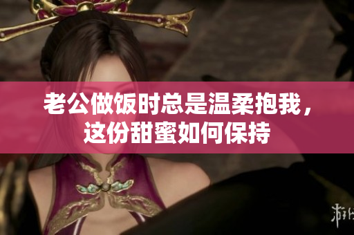 老公做饭时总是温柔抱我，这份甜蜜如何保持