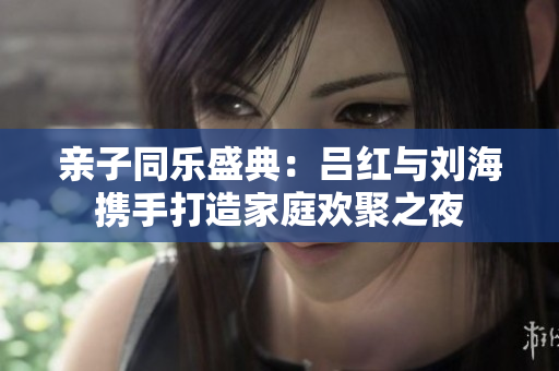 亲子同乐盛典：吕红与刘海携手打造家庭欢聚之夜