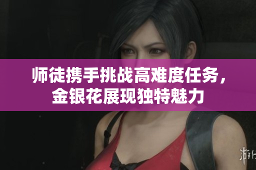 师徒携手挑战高难度任务，金银花展现独特魅力