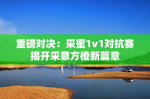 重磅对决：采蜜1v1对抗赛揭开采意方橙新篇章