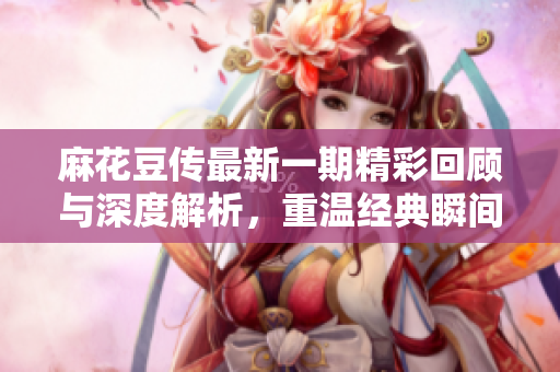 麻花豆传最新一期精彩回顾与深度解析，重温经典瞬间与新鲜话题