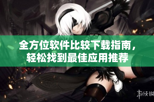 全方位软件比较下载指南，轻松找到最佳应用推荐